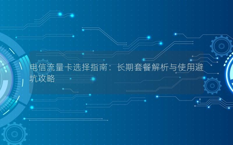 电信流量卡选择指南：长期套餐解析与使用避坑攻略