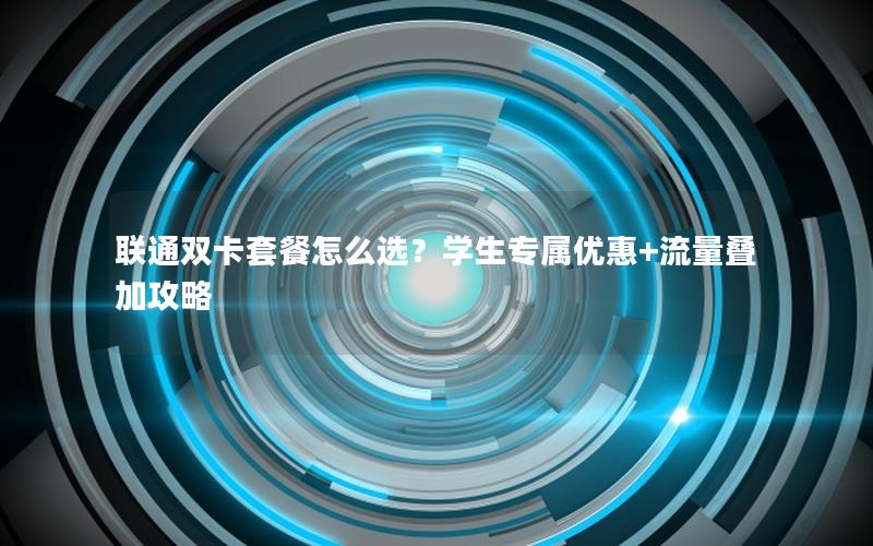 联通双卡套餐怎么选？学生专属优惠+流量叠加攻略