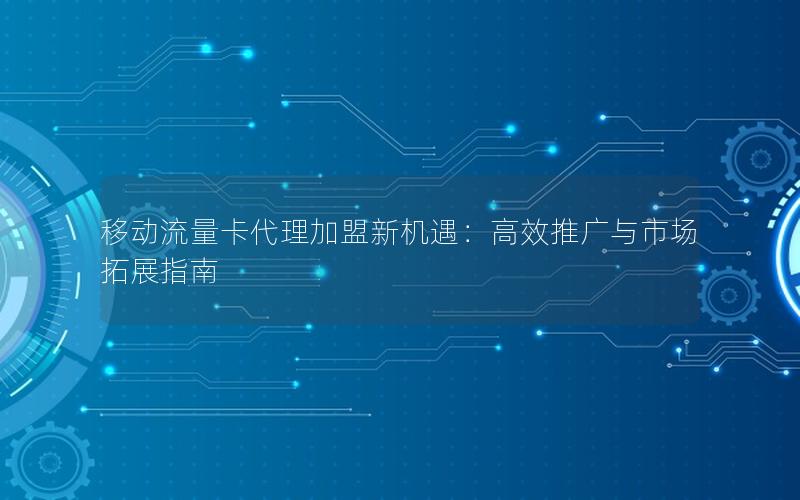 移动流量卡代理加盟新机遇：高效推广与市场拓展指南