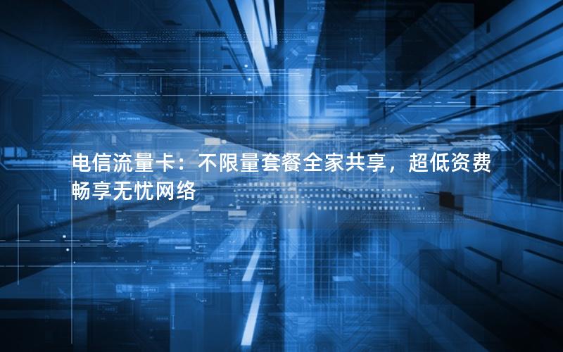 电信流量卡：不限量套餐全家共享，超低资费畅享无忧网络