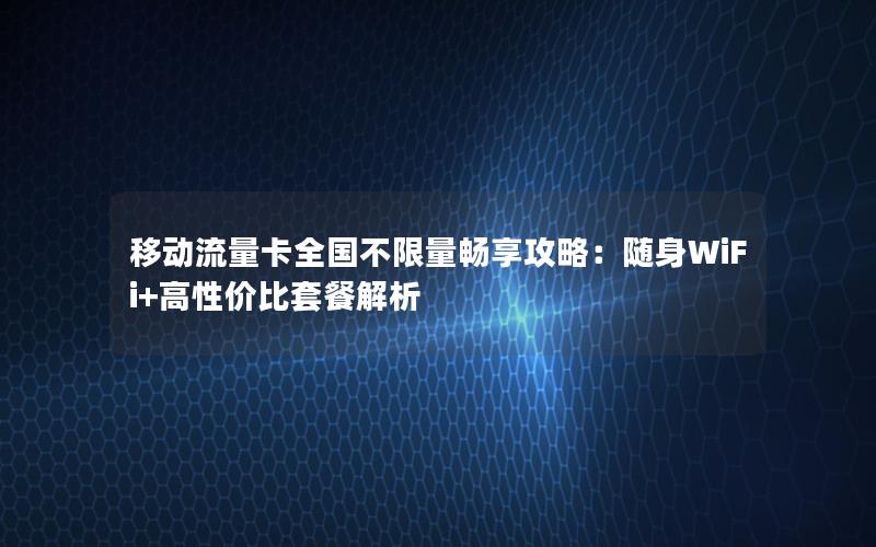 移动流量卡全国不限量畅享攻略：随身WiFi+高性价比套餐解析