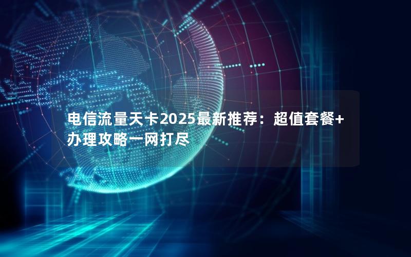 电信流量天卡2025最新推荐：超值套餐+办理攻略一网打尽