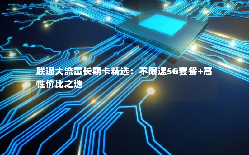 联通大流量长期卡精选：不限速5G套餐+高性价比之选