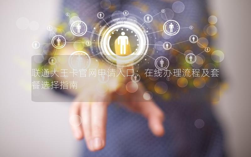 联通大王卡官网申请入口：在线办理流程及套餐选择指南