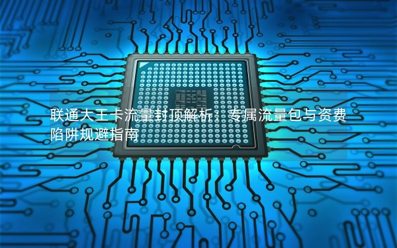 联通大王卡流量封顶解析：专属流量包与资费陷阱规避指南