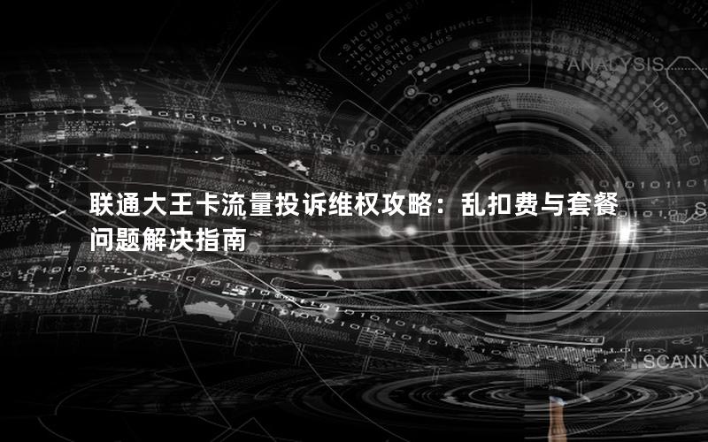 联通大王卡流量投诉维权攻略：乱扣费与套餐问题解决指南