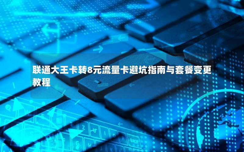 联通大王卡转8元流量卡避坑指南与套餐变更教程