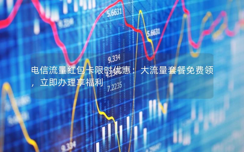 电信流量红包卡限时优惠：大流量套餐免费领，立即办理享福利