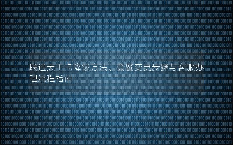 联通天王卡降级方法、套餐变更步骤与客服办理流程指南