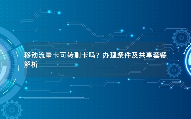 移动流量卡可转副卡吗？办理条件及共享套餐解析