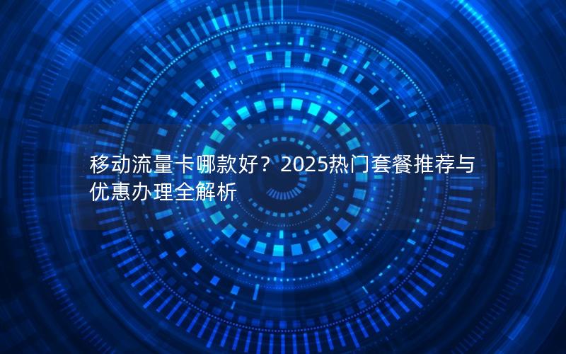 移动流量卡哪款好？2025热门套餐推荐与优惠办理全解析