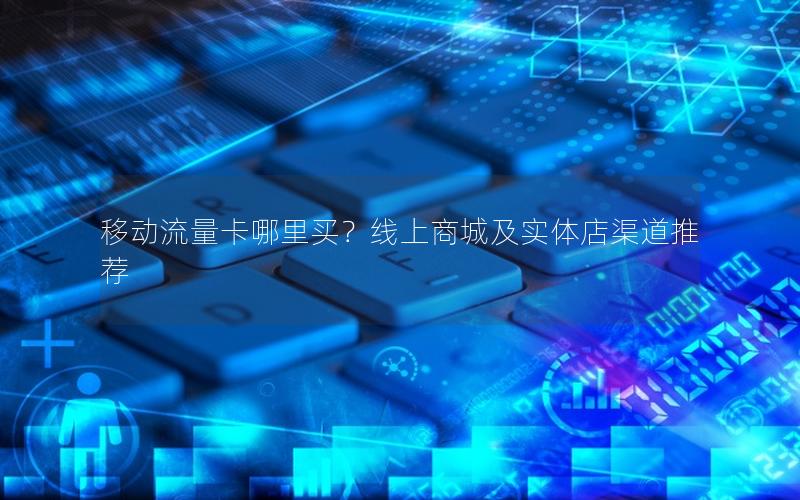 移动流量卡哪里买？线上商城及实体店渠道推荐