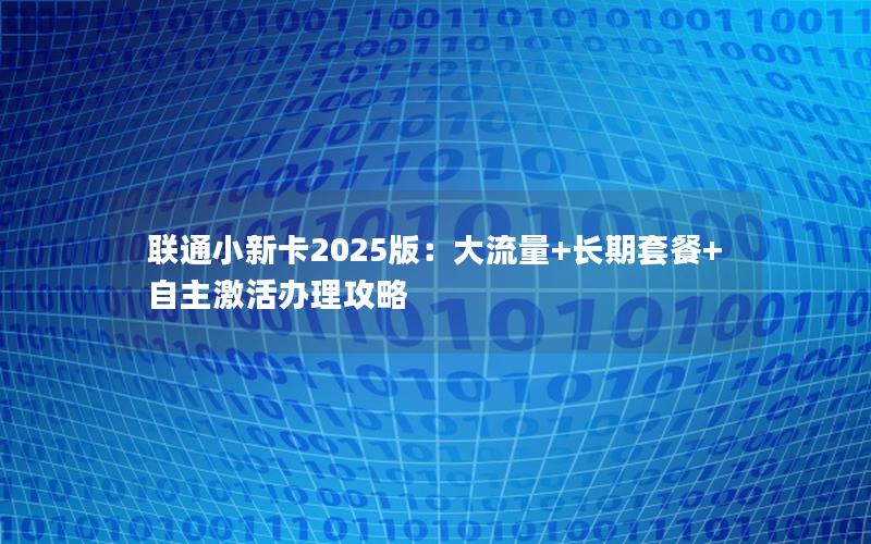 联通小新卡2025版：大流量+长期套餐+自主激活办理攻略