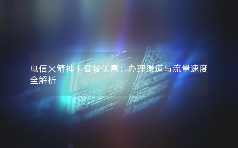 电信火箭神卡套餐优惠：办理渠道与流量速度全解析
