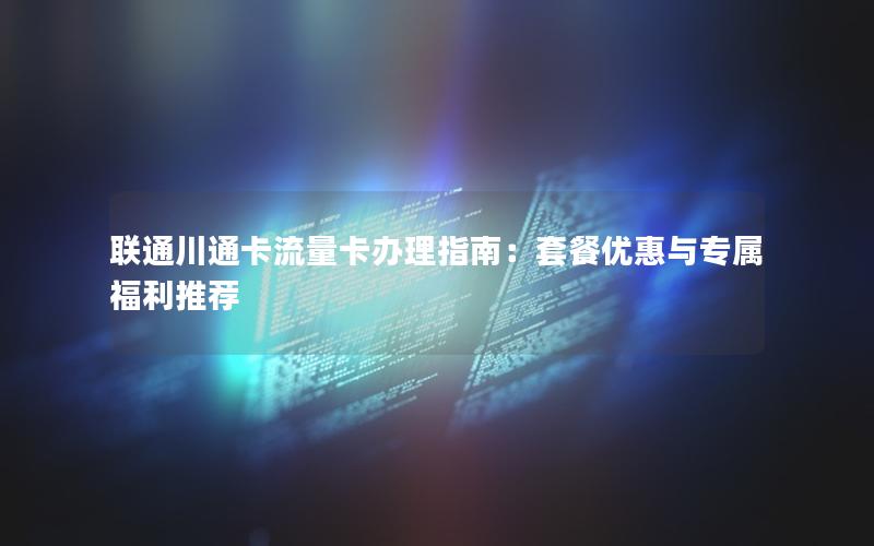 联通川通卡流量卡办理指南：套餐优惠与专属福利推荐