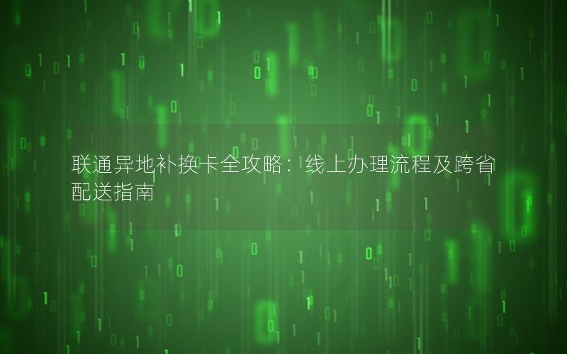 联通异地补换卡全攻略：线上办理流程及跨省配送指南