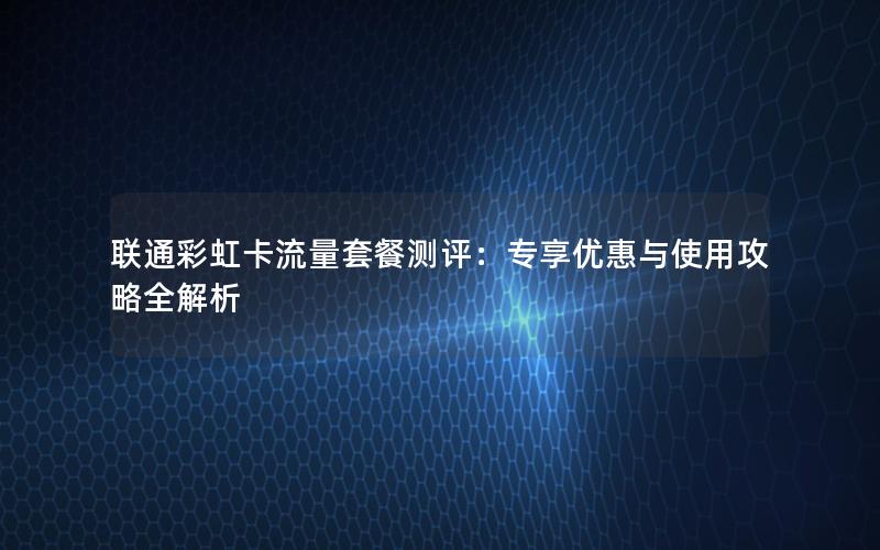 联通彩虹卡流量套餐测评：专享优惠与使用攻略全解析
