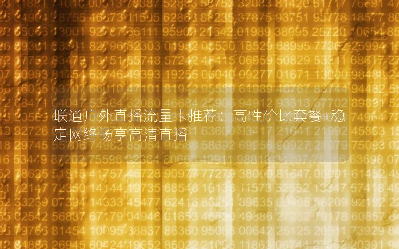 联通户外直播流量卡推荐：高性价比套餐+稳定网络畅享高清直播