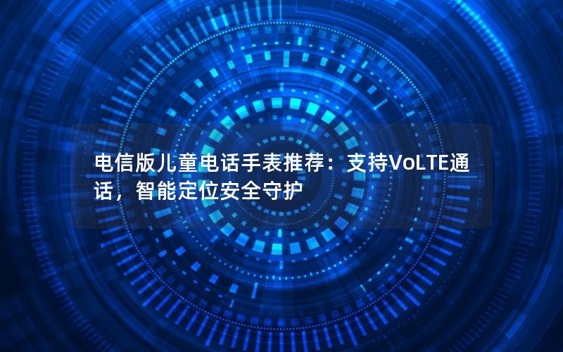 电信版儿童电话手表推荐：支持VoLTE通话，智能定位安全守护