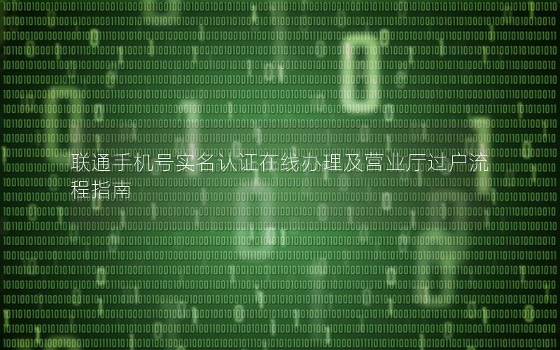 联通手机号实名认证在线办理及营业厅过户流程指南