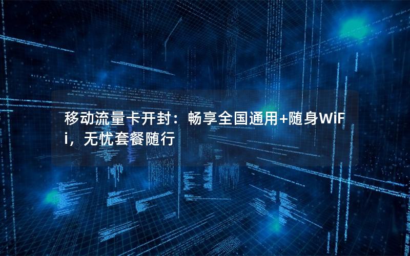 移动流量卡开封：畅享全国通用+随身WiFi，无忧套餐随行