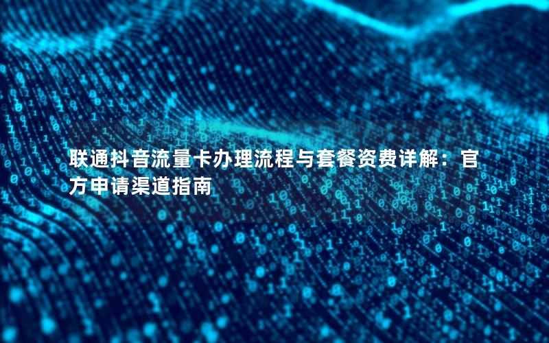 联通抖音流量卡办理流程与套餐资费详解：官方申请渠道指南