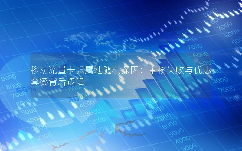 移动流量卡归属地随机探因：审核失败与优惠套餐背后逻辑