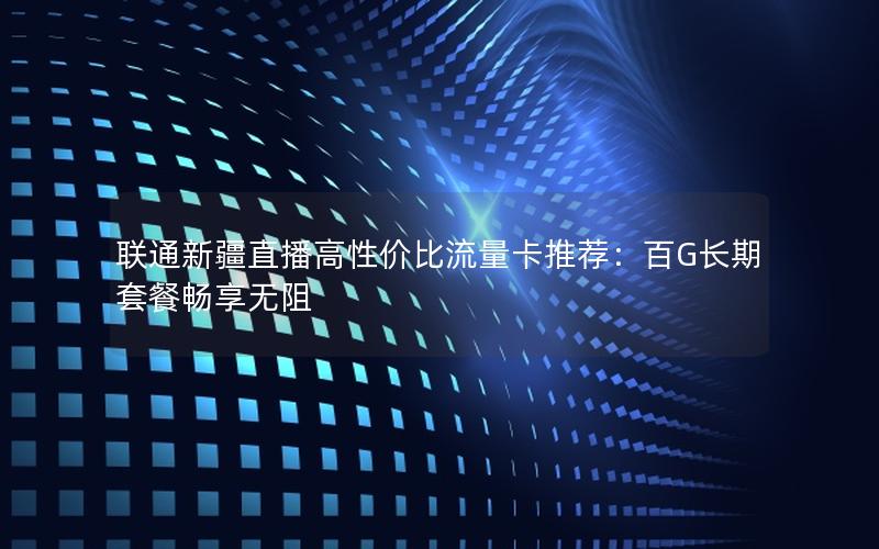 联通新疆直播高性价比流量卡推荐：百G长期套餐畅享无阻