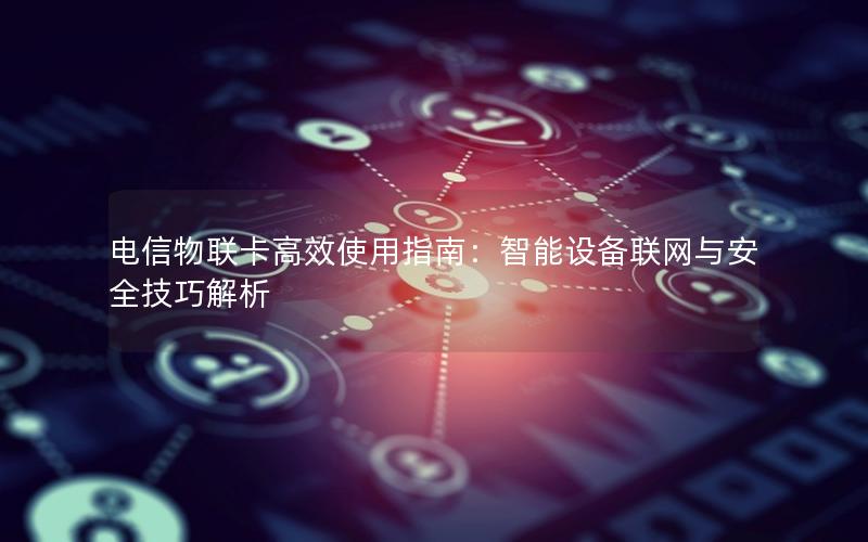 电信物联卡高效使用指南：智能设备联网与安全技巧解析