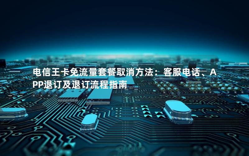 电信王卡免流量套餐取消方法：客服电话、APP退订及退订流程指南