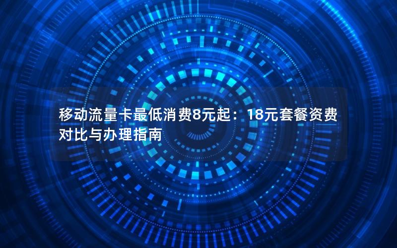 移动流量卡最低消费8元起：18元套餐资费对比与办理指南