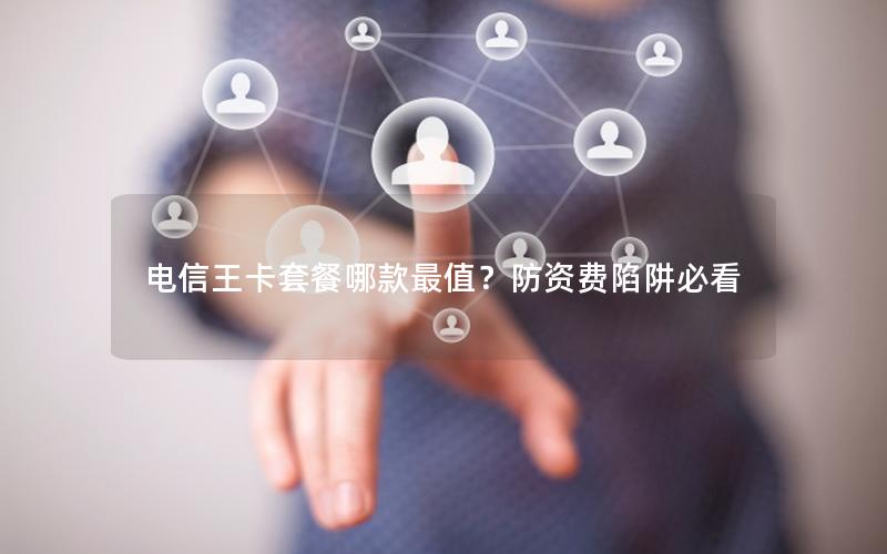 电信王卡套餐哪款最值？防资费陷阱必看