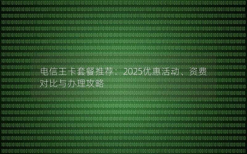 电信王卡套餐推荐：2025优惠活动、资费对比与办理攻略