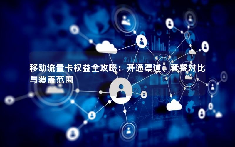 移动流量卡权益全攻略：开通渠道、套餐对比与覆盖范围