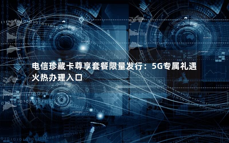 电信珍藏卡尊享套餐限量发行：5G专属礼遇火热办理入口