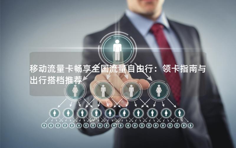 移动流量卡畅享全国流量自由行：领卡指南与出行搭档推荐