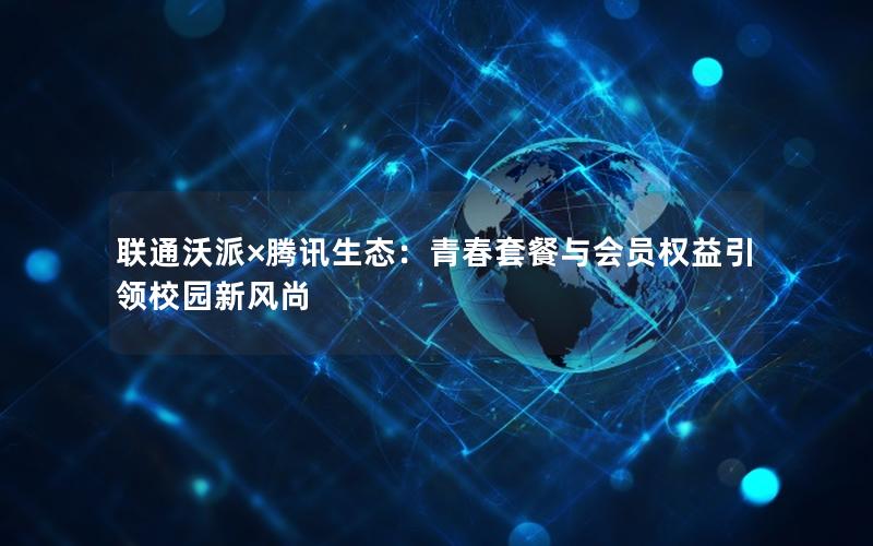 联通沃派×腾讯生态：青春套餐与会员权益引领校园新风尚