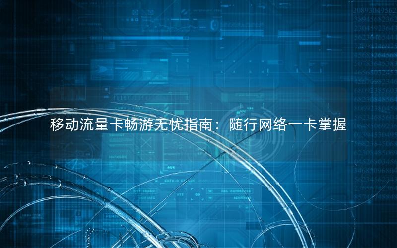移动流量卡畅游无忧指南：随行网络一卡掌握