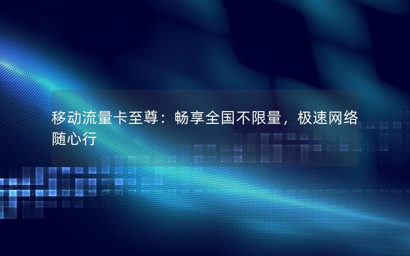 移动流量卡至尊：畅享全国不限量，极速网络随心行