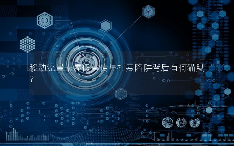 移动流量卡虚假宣传与扣费陷阱背后有何猫腻？