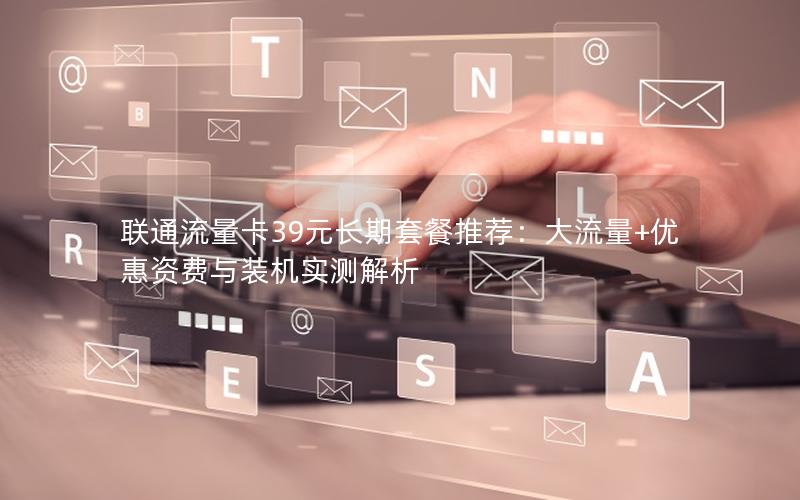 联通流量卡39元长期套餐推荐：大流量+优惠资费与装机实测解析