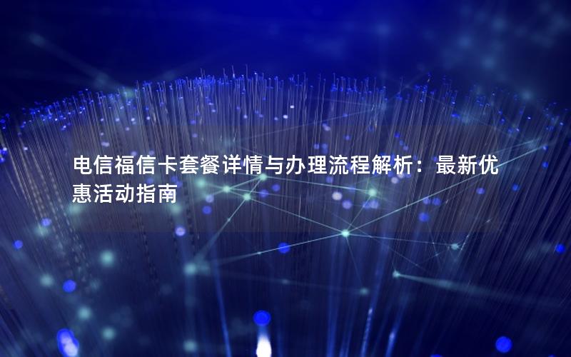 电信福信卡套餐详情与办理流程解析：最新优惠活动指南