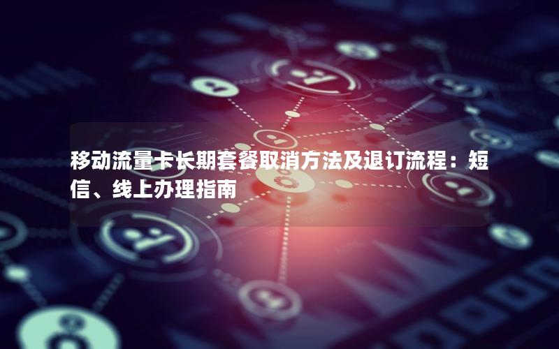 移动流量卡长期套餐取消方法及退订流程：短信、线上办理指南