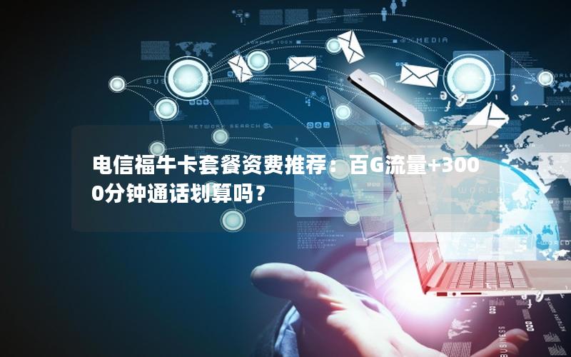 电信福牛卡套餐资费推荐：百G流量+3000分钟通话划算吗？