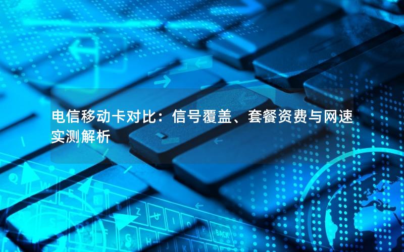 电信移动卡对比：信号覆盖、套餐资费与网速实测解析