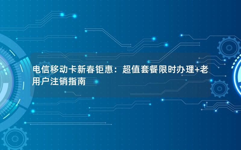 电信移动卡新春钜惠：超值套餐限时办理+老用户注销指南
