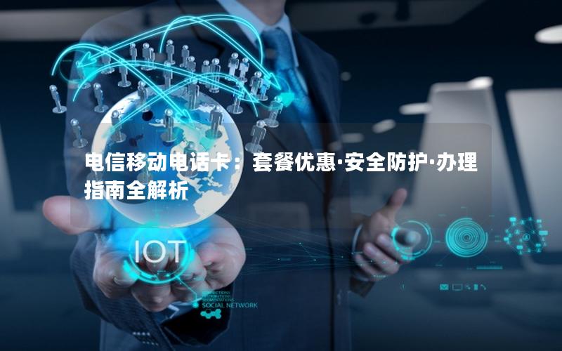 电信移动电话卡：套餐优惠·安全防护·办理指南全解析
