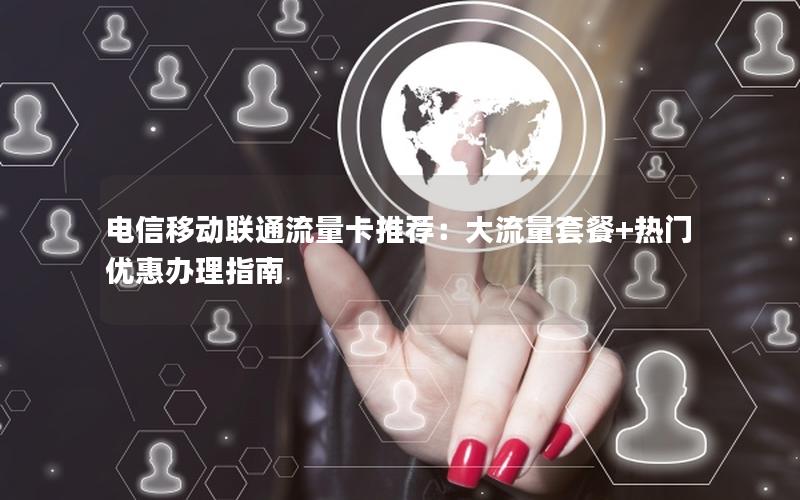 电信移动联通流量卡推荐：大流量套餐+热门优惠办理指南