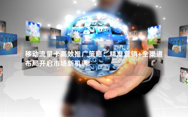 移动流量卡高效推广策略：精准营销+全渠道布局开启市场新机遇