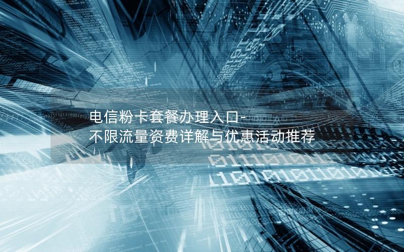 电信粉卡套餐办理入口-不限流量资费详解与优惠活动推荐
